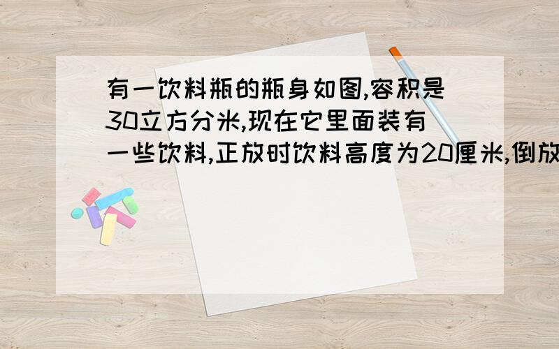 有一饮料瓶的瓶身如图,容积是30立方分米,现在它里面装有一些饮料,正放时饮料高度为20厘米,倒放时空余的部分的高为5厘米