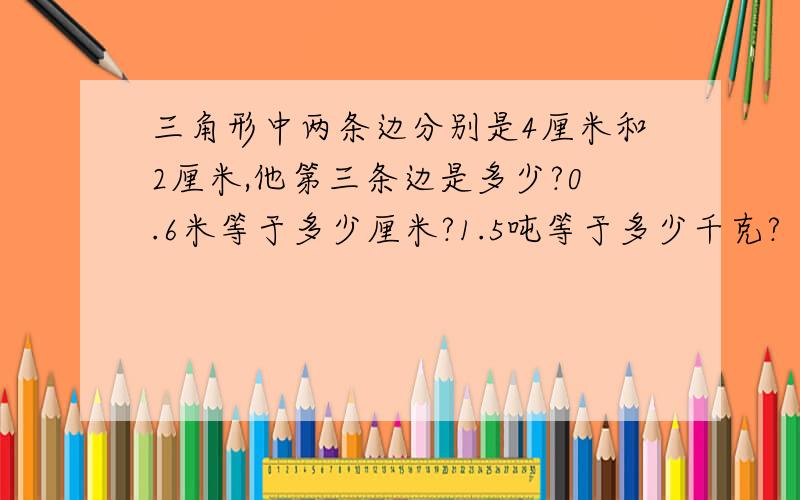 三角形中两条边分别是4厘米和2厘米,他第三条边是多少?0.6米等于多少厘米?1.5吨等于多少千克?