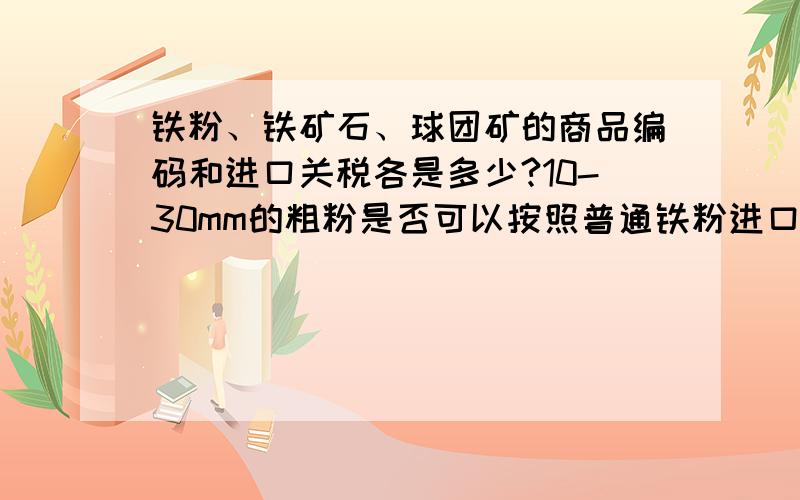 铁粉、铁矿石、球团矿的商品编码和进口关税各是多少?10-30mm的粗粉是否可以按照普通铁粉进口?