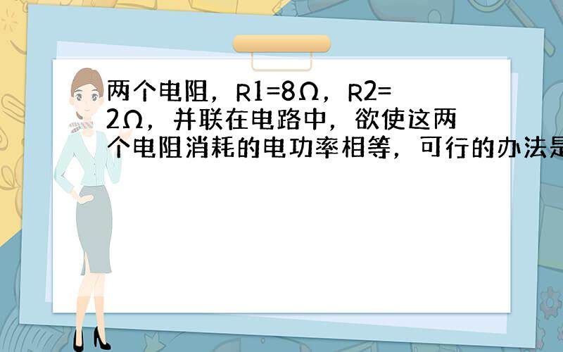 两个电阻，R1=8Ω，R2=2Ω，并联在电路中，欲使这两个电阻消耗的电功率相等，可行的办法是（　　）