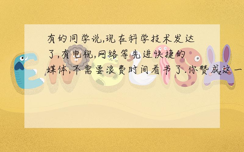 有的同学说,现在科学技术发达了,有电视,网络等先进快捷的媒体,不需要浪费时间看书了.你赞成这一观点吗?写出你的理由.（不