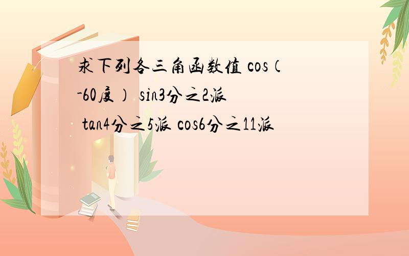 求下列各三角函数值 cos（-60度） sin3分之2派 tan4分之5派 cos6分之11派