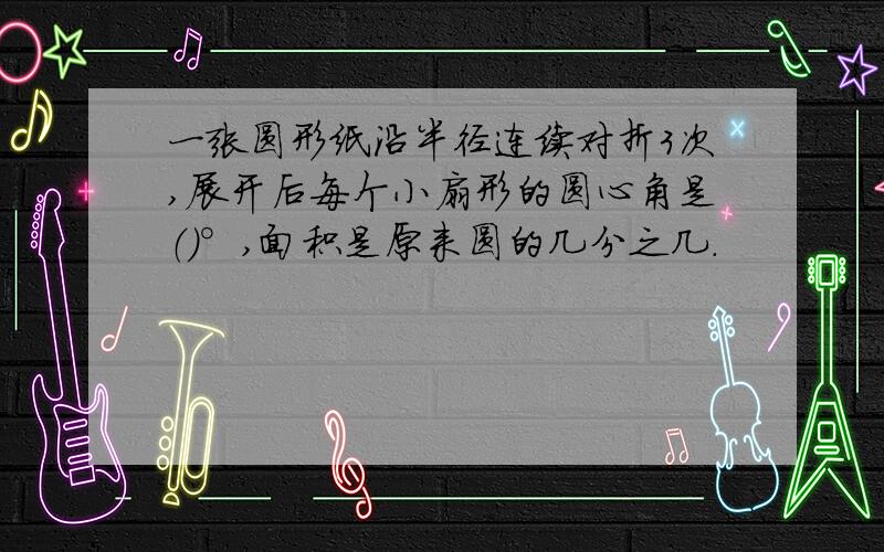 一张圆形纸沿半径连续对折3次,展开后每个小扇形的圆心角是（）°,面积是原来圆的几分之几.