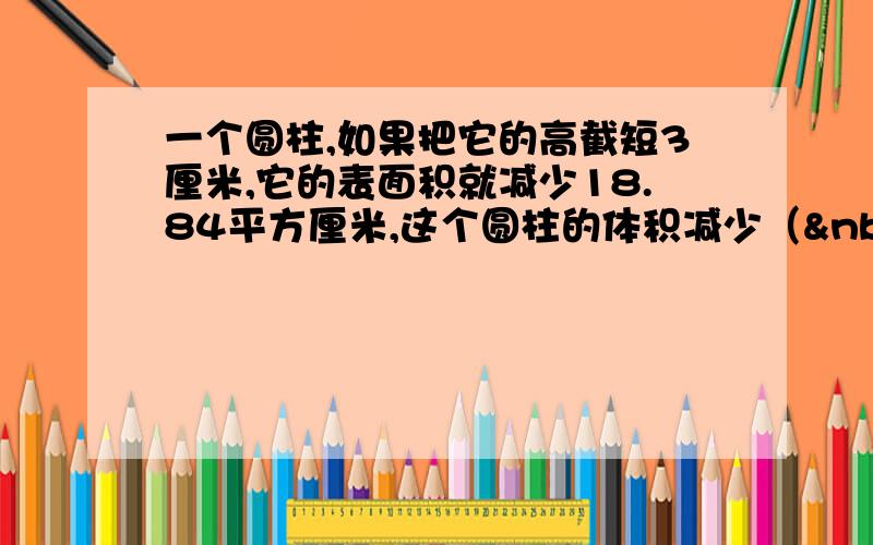 一个圆柱,如果把它的高截短3厘米,它的表面积就减少18.84平方厘米,这个圆柱的体积减少（  &nb