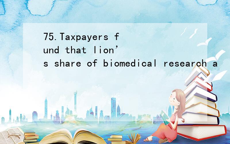 75.Taxpayers fund that lion’s share of biomedical research a