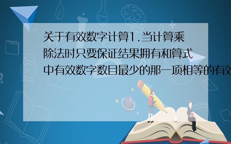 关于有效数字计算1.当计算乘除法时只要保证结果拥有和算式中有效数字数目最少的那一项相等的有效字数就可以了是吧?2.计算1