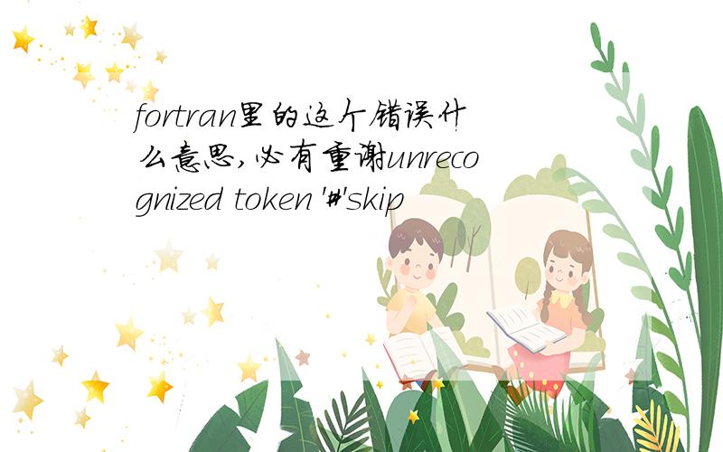 fortran里的这个错误什么意思,必有重谢unrecognized token '#'skip