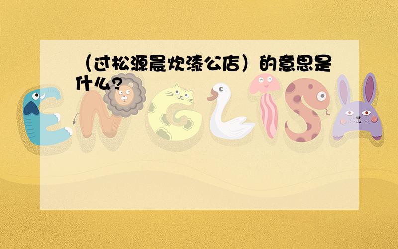 （过松源晨炊漆公店）的意思是什么?