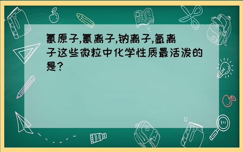 氯原子,氯离子,钠离子,氩离子这些微粒中化学性质最活泼的是?