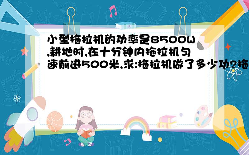 小型拖拉机的功率是8500W,耕地时,在十分钟内拖拉机匀速前进500米,求:拖拉机做了多少功?拖拉机受到的阻力