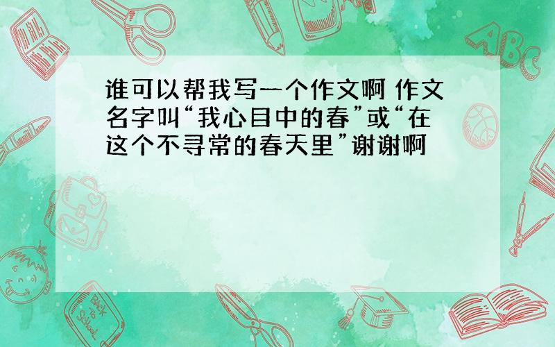 谁可以帮我写一个作文啊 作文名字叫“我心目中的春”或“在这个不寻常的春天里”谢谢啊