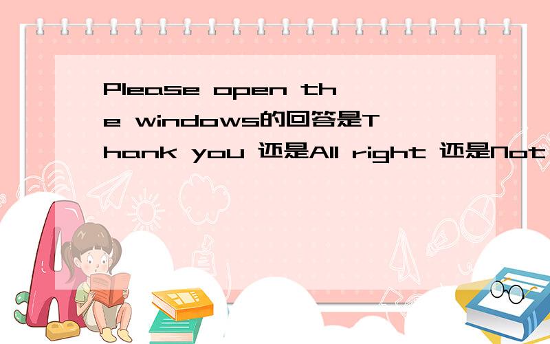 Please open the windows的回答是Thank you 还是All right 还是Not at al