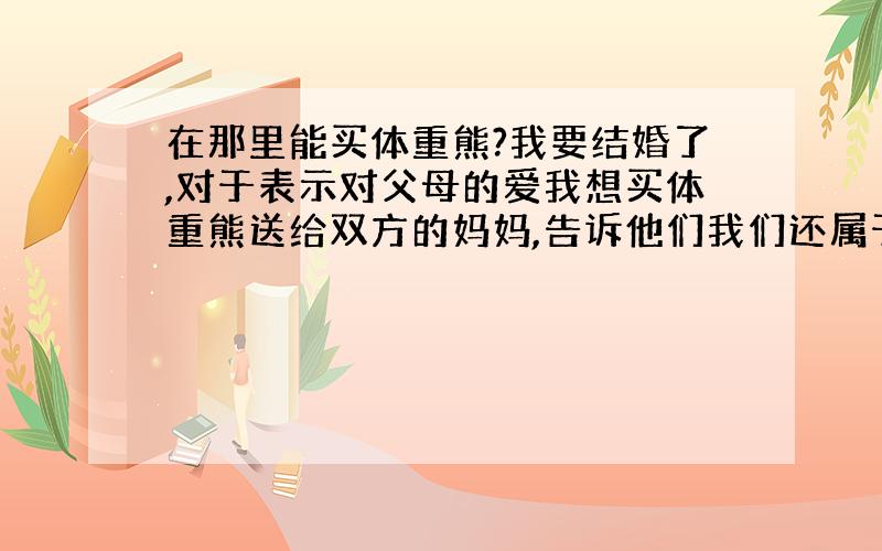 在那里能买体重熊?我要结婚了,对于表示对父母的爱我想买体重熊送给双方的妈妈,告诉他们我们还属于彼此!可是不知道在什么地方