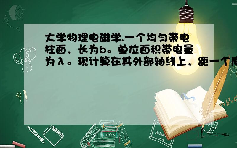 大学物理电磁学.一个均匀带电柱面，长为b。单位面积带电量为λ。现计算在其外部轴线上，距一个底为a的点的电场强度。哪位高手