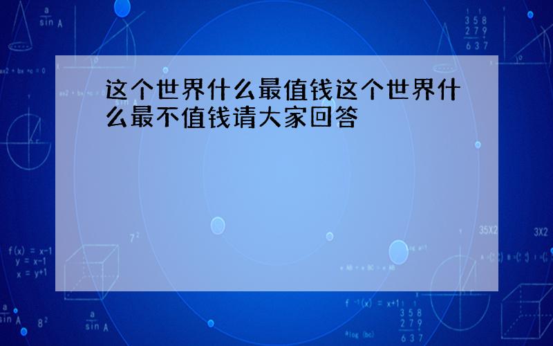 这个世界什么最值钱这个世界什么最不值钱请大家回答