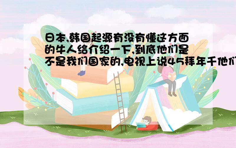 日本,韩国起源有没有懂这方面的牛人给介绍一下,到底他们是不是我们国家的,电视上说45拜年千他们用的文字就是汉字!