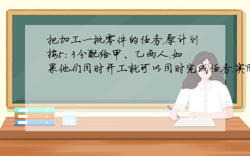 把加工一批零件的任务，原计划按5：3分配给甲、乙两人，如果他们同时开工就可以同时完成任务．实际由于某种原因，两人同时开工