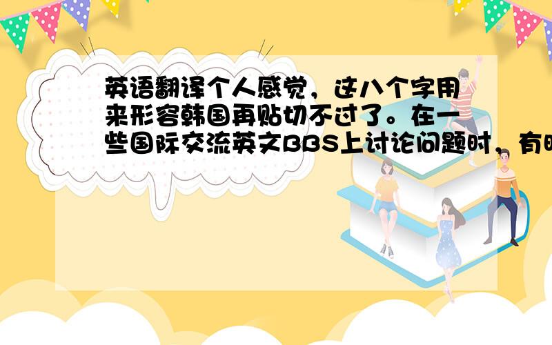 英语翻译个人感觉，这八个字用来形容韩国再贴切不过了。在一些国际交流英文BBS上讨论问题时，有时会有韩国人宣扬韩国起源论。