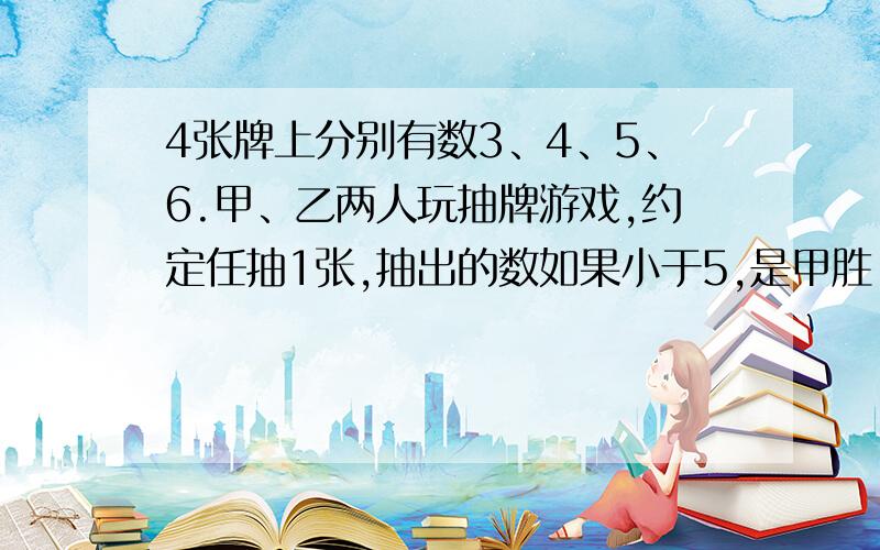 4张牌上分别有数3、4、5、6.甲、乙两人玩抽牌游戏,约定任抽1张,抽出的数如果小于5,是甲胜；抽出的数大