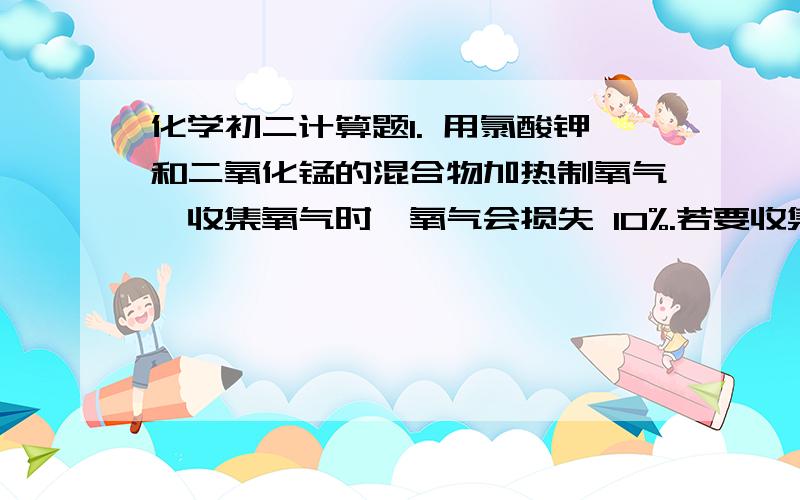 化学初二计算题1. 用氯酸钾和二氧化锰的混合物加热制氧气,收集氧气时,氧气会损失 10%.若要收集36克氧气,需用多少克