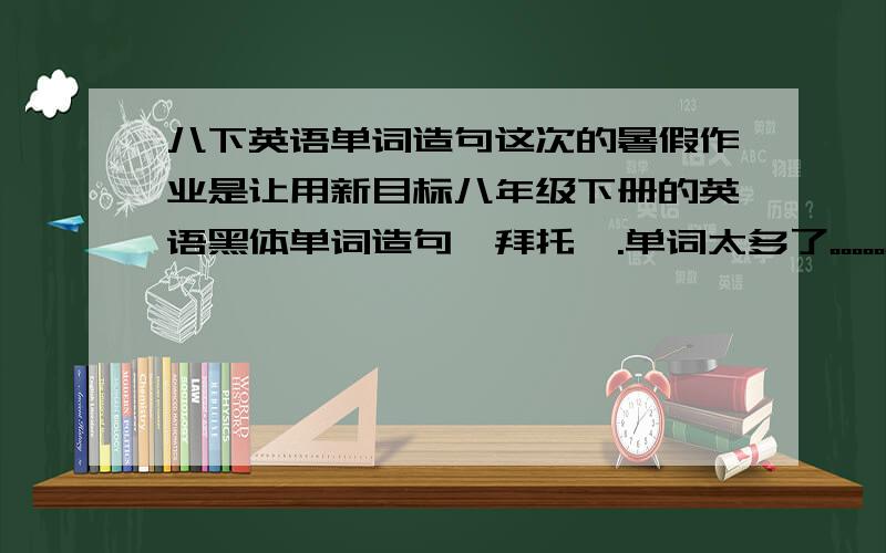 八下英语单词造句这次的暑假作业是让用新目标八年级下册的英语黑体单词造句,拜托咯.单词太多了。。。。。。