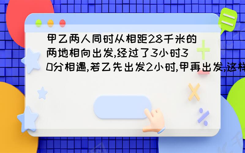 甲乙两人同时从相距28千米的两地相向出发,经过了3小时30分相遇,若乙先出发2小时,甲再出发,这样,经过2小时45分两人