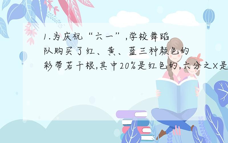 1.为庆祝“六一”,学校舞蹈队购买了红、黄、蓝三种颜色的彩带若干根,其中20%是红色的,六分之X是黄色的,其余81根是蓝