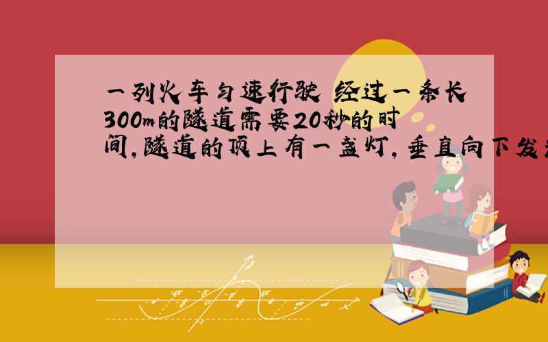 一列火车匀速行驶 经过一条长300m的隧道需要20秒的时间,隧道的顶上有一盏灯,垂直向下发光,