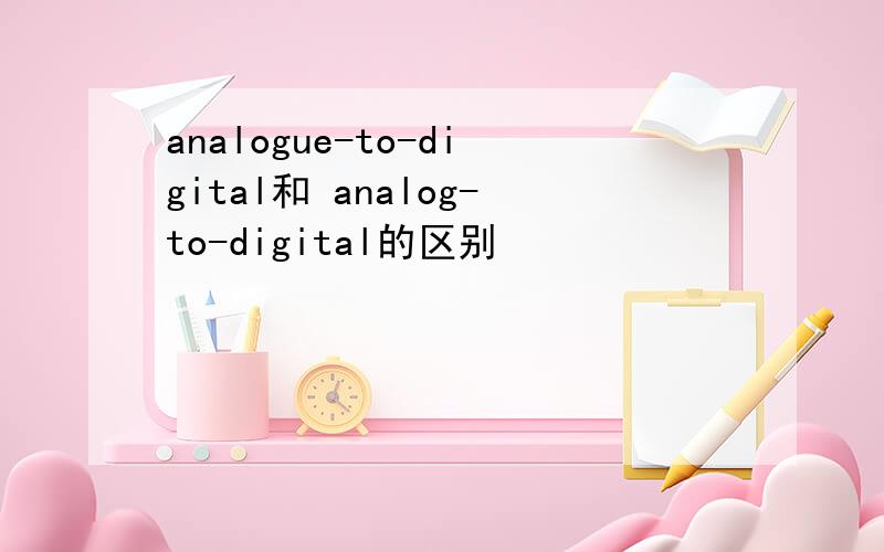 analogue-to-digital和 analog-to-digital的区别