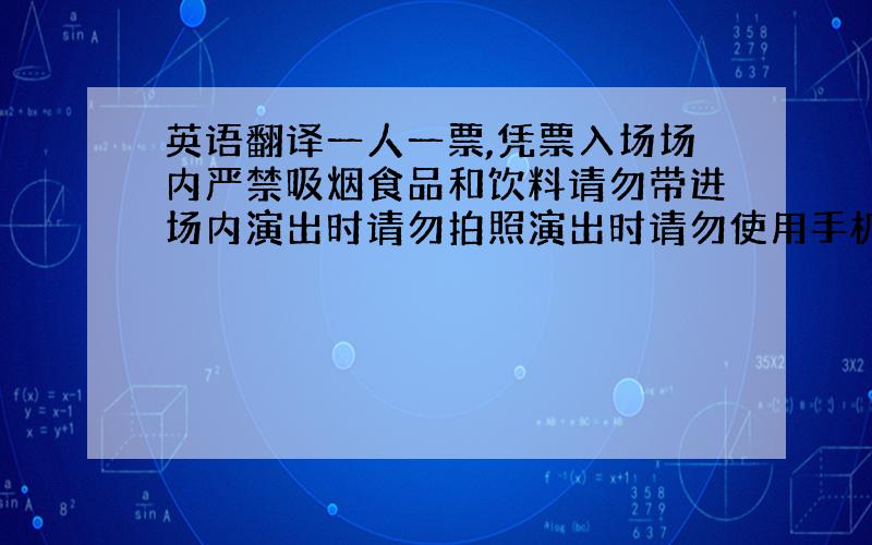 英语翻译一人一票,凭票入场场内严禁吸烟食品和饮料请勿带进场内演出时请勿拍照演出时请勿使用手机提前三分钟入场将上面的句子译