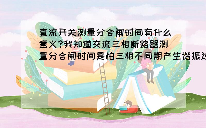 直流开关测量分合闸时间有什么意义?我知道交流三相断路器测量分合闸时间是怕三相不同期产生谐振过电压.