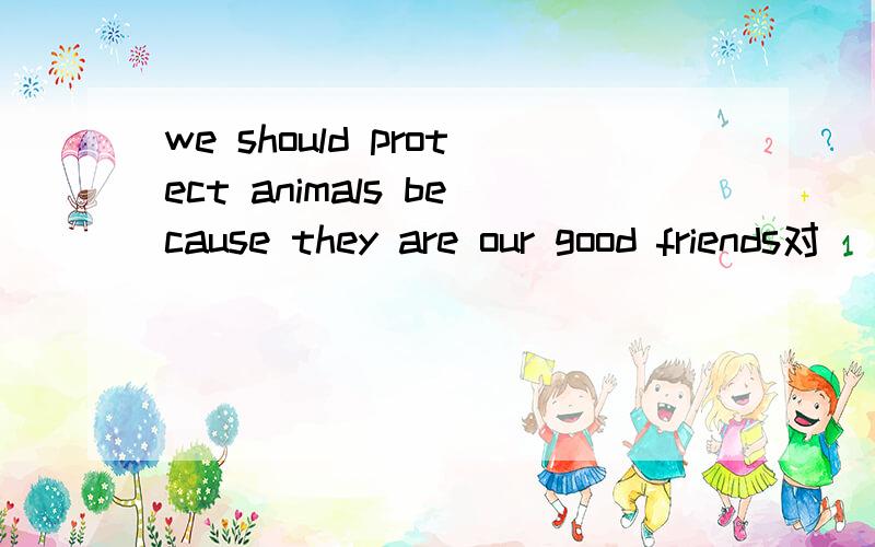 we should protect animals because they are our good friends对