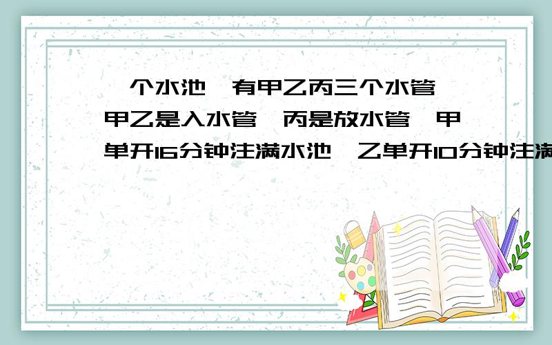 一个水池,有甲乙丙三个水管,甲乙是入水管,丙是放水管,甲单开16分钟注满水池,乙单开10分钟注满水池,单开丙20分钟将水