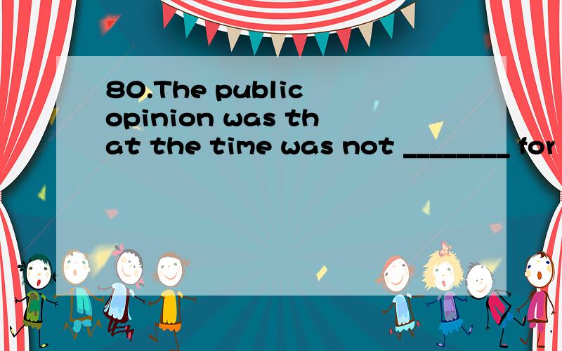 80.The public opinion was that the time was not ________ for