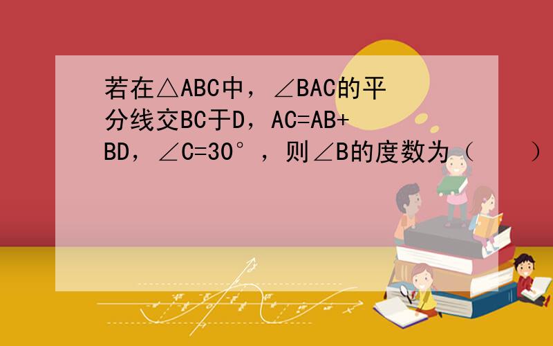 若在△ABC中，∠BAC的平分线交BC于D，AC=AB+BD，∠C=30°，则∠B的度数为（　　）