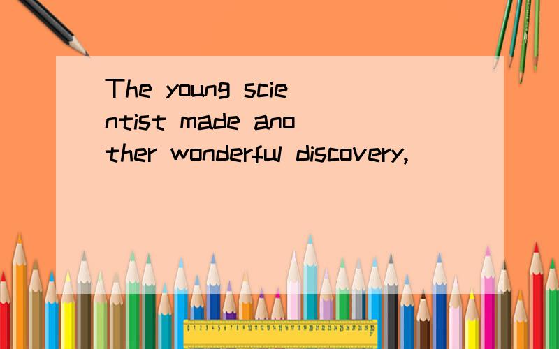 The young scientist made another wonderful discovery,______o