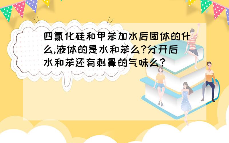 四氯化硅和甲苯加水后固体的什么,液体的是水和苯么?分开后水和苯还有刺鼻的气味么?