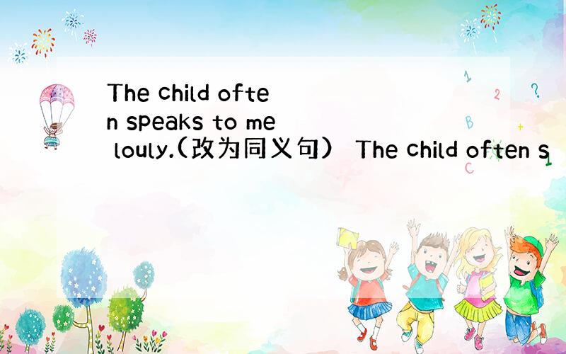 The child often speaks to me louly.(改为同义句） The child often s