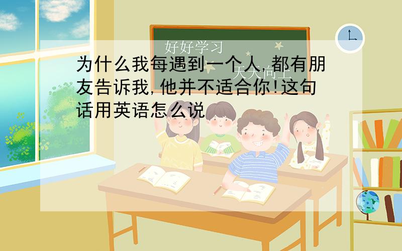 为什么我每遇到一个人,都有朋友告诉我,他并不适合你!这句话用英语怎么说