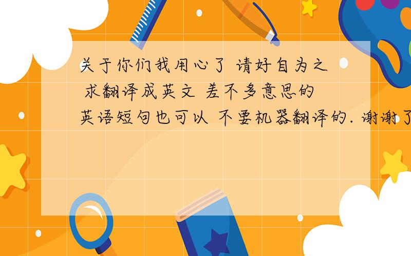 关于你们我用心了 请好自为之 求翻译成英文 差不多意思的英语短句也可以 不要机器翻译的. 谢谢了