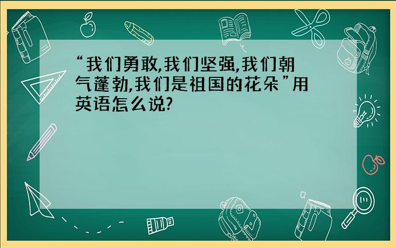 “我们勇敢,我们坚强,我们朝气蓬勃,我们是祖国的花朵”用英语怎么说?