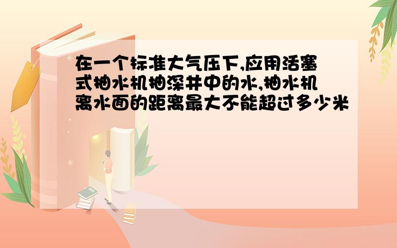 在一个标准大气压下,应用活塞式抽水机抽深井中的水,抽水机离水面的距离最大不能超过多少米