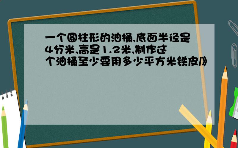 一个圆柱形的油桶,底面半径是4分米,高是1.2米,制作这个油桶至少要用多少平方米铁皮/》