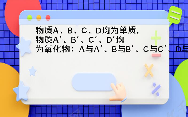 物质A、B、C、D均为单质，物质A′、B′、C′、D′均为氧化物；A与A′、B与B′、C与C′、D与D′含有相同元素．它