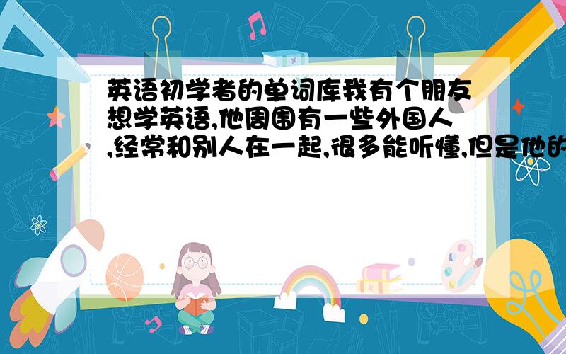 英语初学者的单词库我有个朋友想学英语,他周围有一些外国人,经常和别人在一起,很多能听懂,但是他的英语底子不好,自己想说就