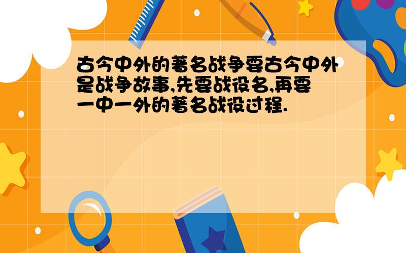 古今中外的著名战争要古今中外是战争故事,先要战役名,再要一中一外的著名战役过程.