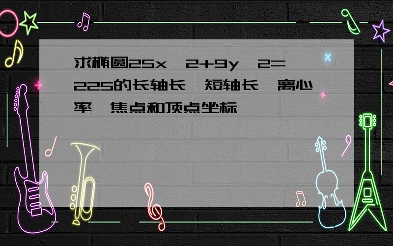 求椭圆25x^2+9y^2=225的长轴长,短轴长,离心率,焦点和顶点坐标