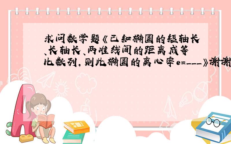 求问数学题《已知椭圆的短轴长、长轴长、两准线间的距离成等比数列,则此椭圆的离心率e=___》谢谢了