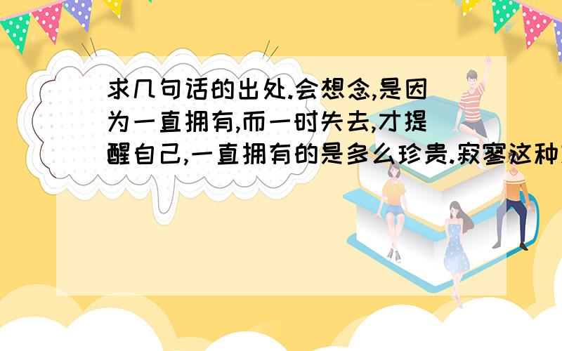 求几句话的出处.会想念,是因为一直拥有,而一时失去,才提醒自己,一直拥有的是多么珍贵.寂寥这种东西,有时会来得毫无征兆,