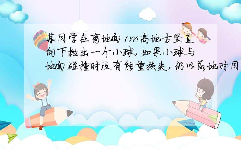 某同学在离地面1m高地方竖直向下抛出一个小球,如果小球与地面碰撞时没有能量损失,仍以落地时同样大小的速度反弹.那么要让小